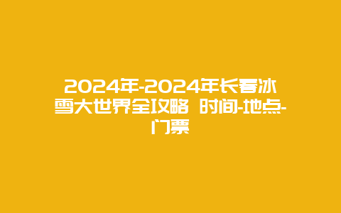 2024年-2024年长春冰雪大世界全攻略 时间-地点-门票