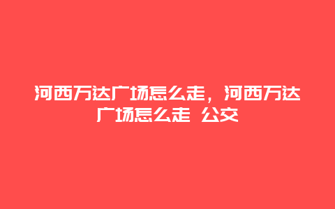 河西万达广场怎么走，河西万达广场怎么走 公交