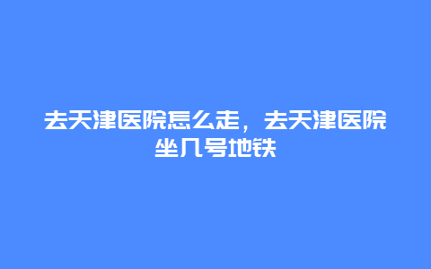 去天津医院怎么走，去天津医院坐几号地铁