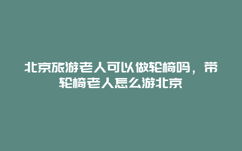 北京旅游老人可以做轮椅吗，带轮椅老人怎么游北京