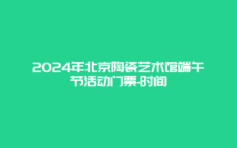 2024年北京陶瓷艺术馆端午节活动门票-时间