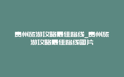 贵州旅游攻略最佳路线_贵州旅游攻略最佳路线图片