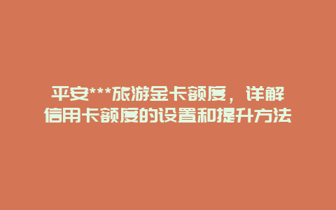 平安***旅游金卡额度，详解信用卡额度的设置和提升方法