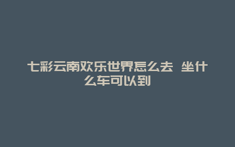 七彩云南欢乐世界怎么去 坐什么车可以到