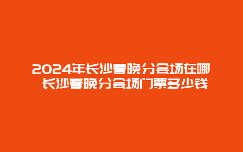 2024年长沙春晚分会场在哪 长沙春晚分会场门票多少钱