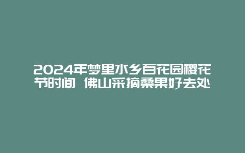 2024年梦里水乡百花园樱花节时间 佛山采摘桑果好去处