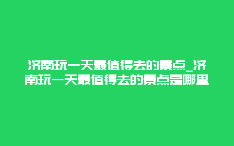 济南玩一天最值得去的景点_济南玩一天最值得去的景点是哪里