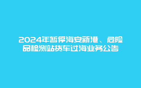 2024年暂停海安新港、危险品检测站货车过海业务公告