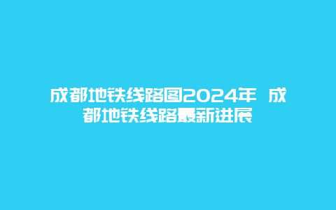 成都地铁线路图2024年 成都地铁线路最新进展