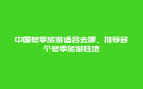 中国冬季旅游适合去哪，推荐多个冬季旅游胜地