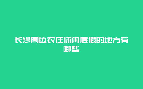 长沙周边农庄休闲度假的地方有哪些