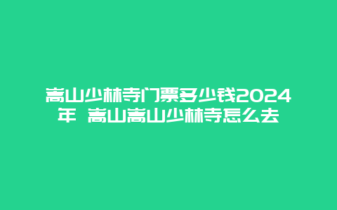 嵩山少林寺门票多少钱2024年 嵩山嵩山少林寺怎么去