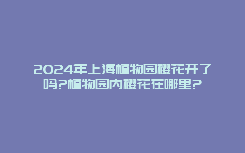 2024年上海植物园樱花开了吗?植物园内樱花在哪里?