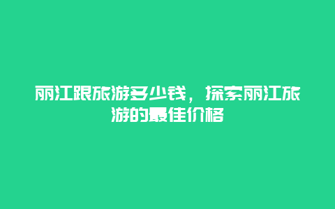 丽江跟旅游多少钱，探索丽江旅游的最佳价格