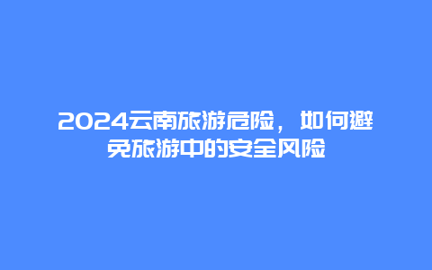 2024云南旅游危险，如何避免旅游中的安全风险