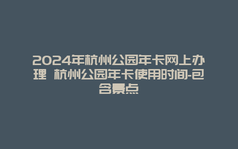 2024年杭州公园年卡网上办理 杭州公园年卡使用时间-包含景点