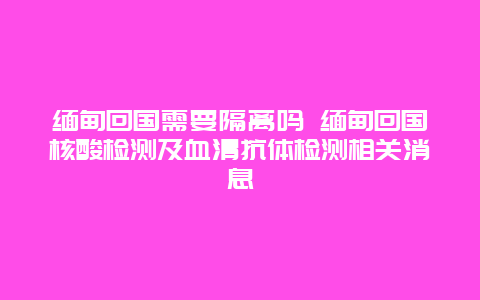 缅甸回国需要隔离吗 缅甸回国核酸检测及血清抗体检测相关消息