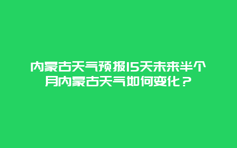 内蒙古天气预报15天未来半个月内蒙古天气如何变化？