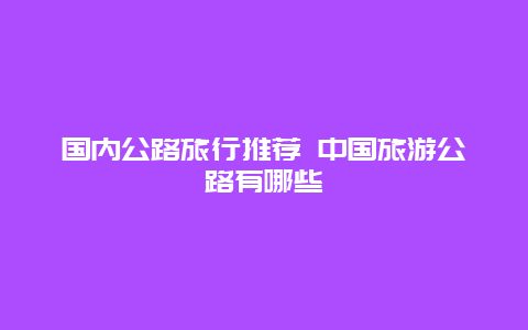 国内公路旅行推荐 中国旅游公路有哪些