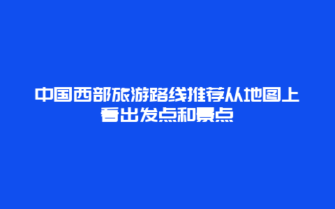 中国西部旅游路线推荐从地图上看出发点和景点