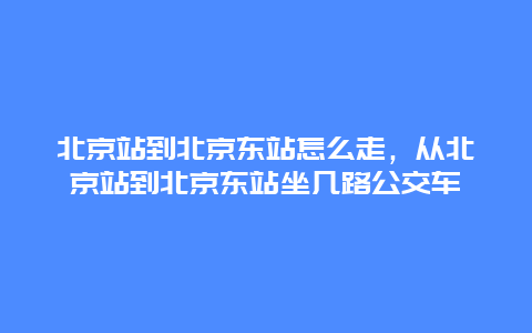 北京站到北京东站怎么走，从北京站到北京东站坐几路公交车