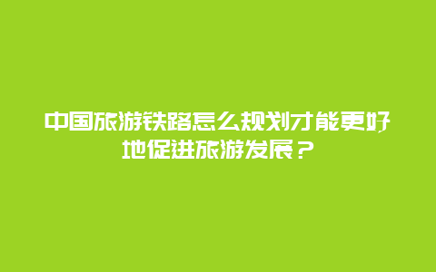 中国旅游铁路怎么规划才能更好地促进旅游发展？