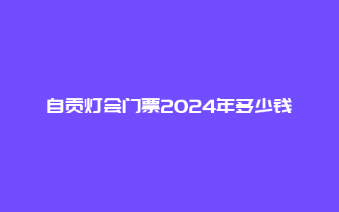 自贡灯会门票2024年多少钱