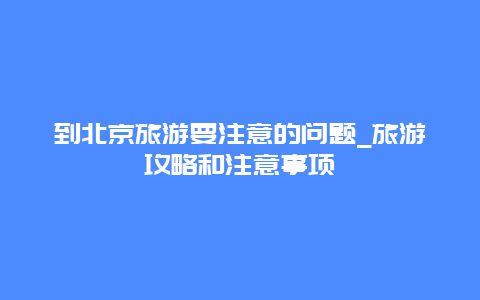 到北京旅游要注意的问题_旅游攻略和注意事项