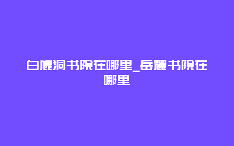 白鹿洞书院在哪里_岳麓书院在哪里