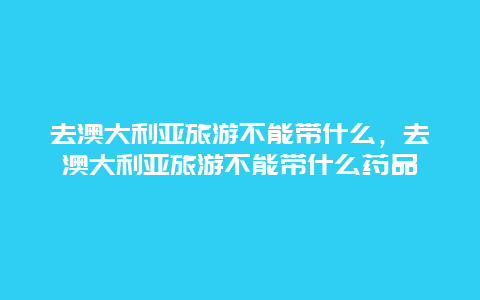 去澳大利亚旅游不能带什么，去澳大利亚旅游不能带什么药品