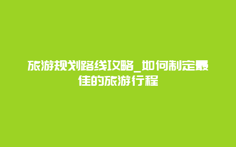 旅游规划路线攻略_如何制定最佳的旅游行程