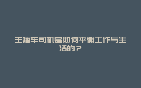 主播车司机是如何平衡工作与生活的？