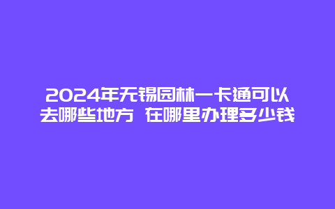 2024年无锡园林一卡通可以去哪些地方 在哪里办理多少钱