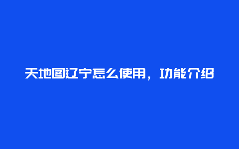 天地图辽宁怎么使用，功能介绍