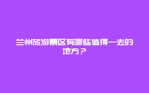 兰州旅游景区有哪些值得一去的地方？