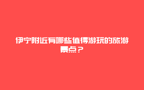 伊宁附近有哪些值得游玩的旅游景点？