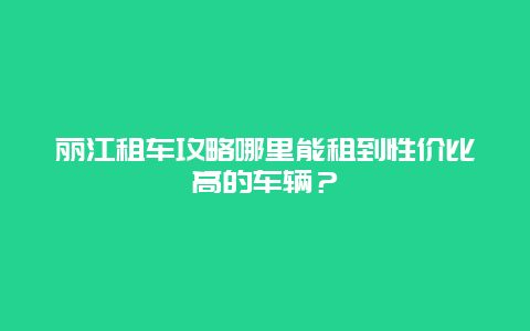 丽江租车攻略哪里能租到性价比高的车辆？