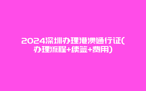 2024深圳办理港澳通行证(办理流程+续签+费用)