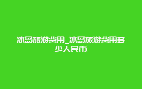 冰岛旅游费用_冰岛旅游费用多少人民币