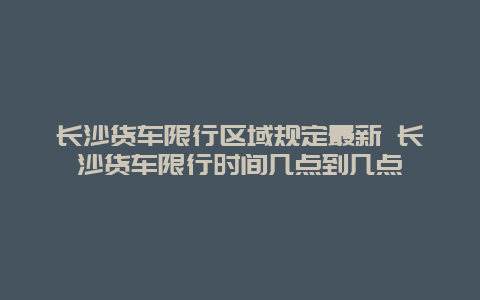 长沙货车限行区域规定最新 长沙货车限行时间几点到几点