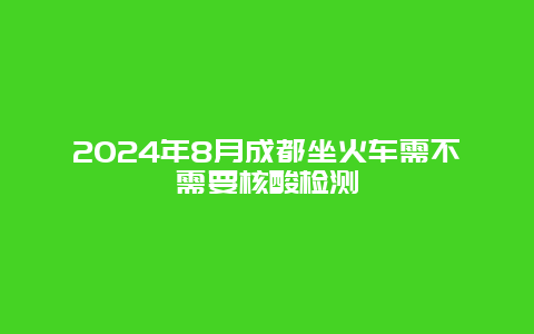 2024年8月成都坐火车需不需要核酸检测