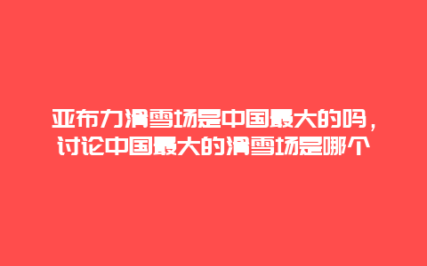 亚布力滑雪场是中国最大的吗，讨论中国最大的滑雪场是哪个