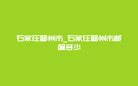 石家庄晋州市_石家庄晋州市邮编多少