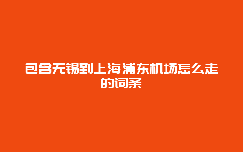 包含无锡到上海浦东机场怎么走的词条