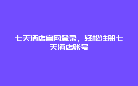 七天酒店官网登录，轻松注册七天酒店账号