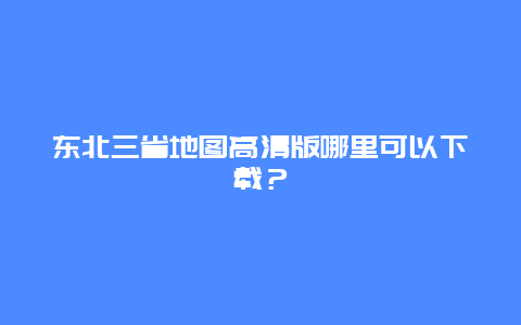 东北三省地图高清版哪里可以下载？