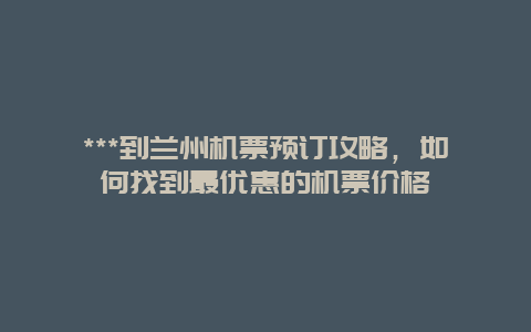 ***到兰州机票预订攻略，如何找到最优惠的机票价格