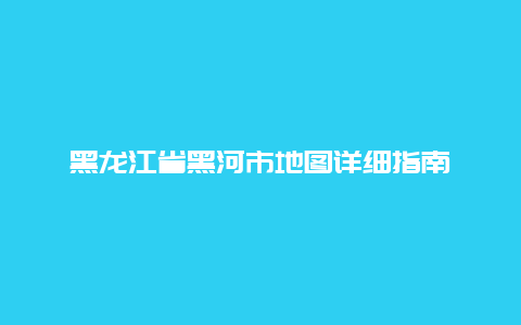 黑龙江省黑河市地图详细指南