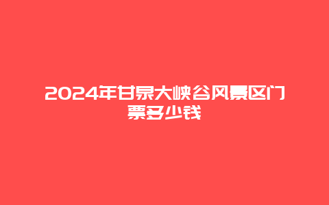 2024年甘泉大峡谷风景区门票多少钱