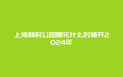 上海顾村公园樱花什么时候开2024年